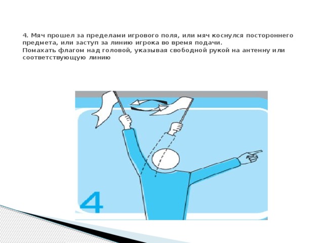 4. Мяч прошел за пределами игрового поля, или мяч коснулся постороннего предмета, или заступ за линию игрока во время подачи.  Помахать флагом над головой, указывая свободной рукой на антенну или соответствующую линию 