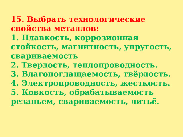 15. Выбрать технологические свойства металлов:  1. Плавкость, коррозионная стойкость, магнитность, упругость, свариваемость  2. Твердость, теплопроводность.  3. Влагопоглащаемость, твёрдость.  4. Электропроводность, жесткость.  5. Ковкость, обрабатываемость резаньем, свариваемость, литьё.   