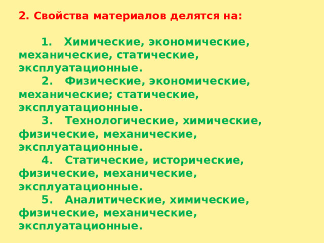 2. Свойства материалов делятся на:     1 . Химические, экономические, механические, статические, эксплуатационные.  2. Физические, экономические, механические; статические, эксплуатационные.  3. Технологические, химические, физические, механические, эксплуатационные.  4. Статические, исторические, физические, механические, эксплуатационные.  5. Аналитические, химические, физические, механические, эксплуатационные. 