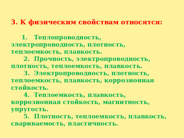   3. К физическим свойствам относятся:    1. Теплопроводность, электропроводность, плотность, теплоемкость, плавкость.  2. Прочность, электропроводность, плотность, теплоемкость, плавкость.  3. Электропроводность, плотность, теплоемкость, плавкость, коррозионная стойкость.  4. Теплоемкость, плавкость, коррозионная стойкость, магнитность, упругость.  5. Плотность, теплоемкость, плавкость, свариваемость, пластичность.   