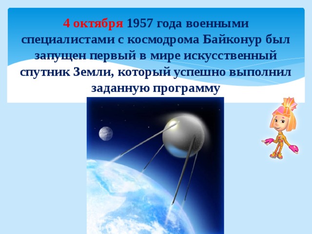 4 октября 1957 года военными специалистами с космодрома Байконур был запущен первый в мире искусственный спутник Земли, который успешно выполнил заданную программу 
