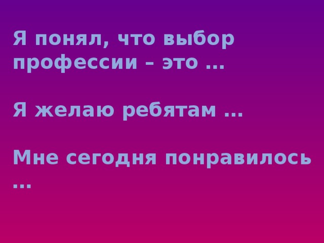 Я понял, что выбор профессии – это …   Я желаю ребятам …   Мне сегодня понравилось …   