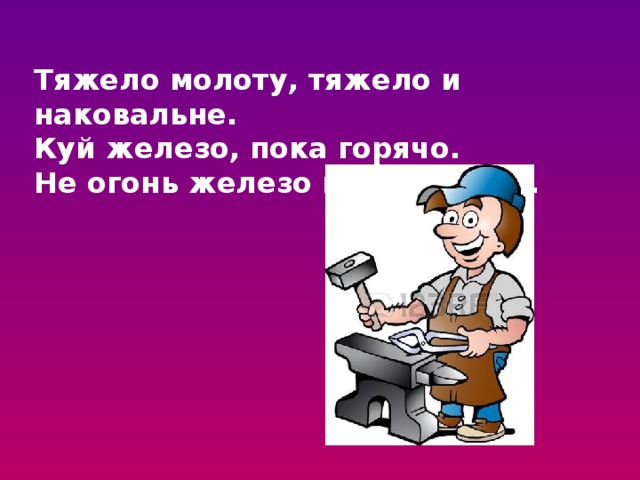 Тяжело молоту, тяжело и наковальне. Куй железо, пока горячо. Не огонь железо калит, а мех. 