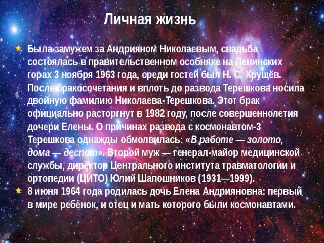 Личная жизнь Была замужем за Андрияном Николаевым, свадьба состоялась в правительственном особняке на Ленинских горах 3 ноября 1963 года, среди гостей был Н. С. Хрущёв. После бракосочетания и вплоть до развода Терешкова носила двойную фамилию Николаева-Терешкова. Этот брак официально расторгнут в 1982 году, после совершеннолетия дочери Елены. О причинах развода с космонавтом-3 Терешкова однажды обмолвилась: « В работе — золото, дома — деспот ». Второй муж — генерал-майор медицинской службы, директор Центрального института травматологии и ортопедии (ЦИТО) Юлий Шапошников (1931—1999). 8 июня 1964 года родилась дочь Елена Андрияновна: первый в мире ребёнок, и отец и мать которого были космонавтами.   
