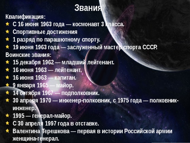 Звания Квалификация: С 16 июня 1963 года — космонавт 3 класса. Спортивные достижения 1 разряд по парашютному спорту. 19 июня 1963 года — заслуженный мастер спорта СССР. Воинские звания: 15 декабря 1962 — младший лейтенант. 16 июня 1963 — лейтенант. 16 июня 1963 — капитан. 9 января 1965 — майор. 14 октября 1967 — подполковник. 30 апреля 1970 — инженер-полковник, с 1975 года — полковник-инженер. 1995 — генерал-майор. С 30 апреля 1997 года в отставке. Валентина Терешкова — первая в истории Российской армии женщина-генерал. 