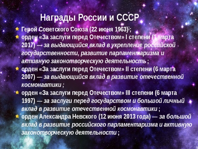 Награды России и СССР Герой Советского Союза (22 июня 1963) ] ; орден «За заслуги перед Отечеством» I степени (1 марта 2017) —  за выдающийся вклад в укрепление российской государственности, развитие парламентаризма и активную законотворческую деятельность  ; орден «За заслуги перед Отечеством» II степени (6 марта 2007) —  за выдающийся вклад в развитие отечественной космонавтики ; орден «За заслуги перед Отечеством» III степени (6 марта 1997) —  за заслуги перед государством и большой личный вклад в развитие отечественной космонавтики  ; орден Александра Невского (12 июня 2013 года) —  за большой вклад в развитие российского парламентаризма и активную законотворческую деятельности  ;  