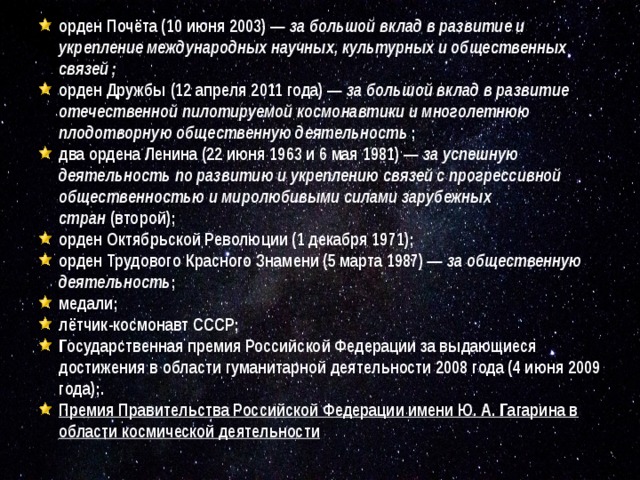 орден Почёта (10 июня 2003) —  за большой вклад в развитие и укрепление международных научных, культурных и общественных связей ; орден Дружбы (12 апреля 2011 года) —  за большой вклад в развитие отечественной пилотируемой космонавтики и многолетнюю плодотворную общественную деятельность  ; два ордена Ленина (22 июня 1963 и 6 мая 1981) —  за успешную деятельность по развитию и укреплению связей с прогрессивной общественностью и миролюбивыми силами зарубежных стран  (второй); орден Октябрьской Революции (1 декабря 1971); орден Трудового Красного Знамени (5 марта 1987) —  за общественную деятельность ; медали; лётчик-космонавт СССР; Государственная премия Российской Федерации за выдающиеся достижения в области гуманитарной деятельности 2008 года (4 июня 2009 года);. Премия Правительства Российской Федерации имени Ю. А. Гагарина в области космической деятельности  