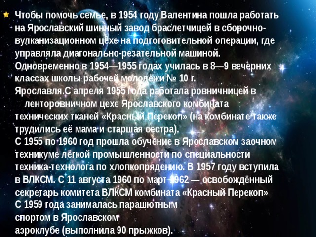 Чтобы помочь семье, в 1954 году Валентина пошла работать на Ярославский шинный завод браслетчицей в сборочно-вулканизационном цехе на подготовительной операции, где управляла диагонально-резательной машиной. Одновременно в 1954—1955 годах училась в 8—9 вечерних классах школы рабочей молодёжи № 10 г. Ярославля.С апреля 1955 года работала ровничницей в ленторовничном цехе Ярославского комбината технических тканей «Красный Перекоп» (на комбинате также трудились её мама и старшая сестра). С 1955 по 1960 год прошла обучение в Ярославском заочном техникуме лёгкой промышленности по специальности техника-технолога по хлопкопрядению. В 1957 году вступила в ВЛКСМ. С 11 августа 1960 по март 1962 — освобождённый секретарь комитета ВЛКСМ комбината «Красный Перекоп» С 1959 года занималась парашютным спортом в Ярославском аэроклубе (выполнила 90 прыжков). 