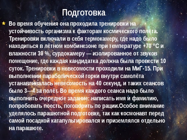 Подготовка Во время обучения она проходила тренировки на устойчивость организма к факторам космического полёта. Тренировки включали в себя термокамеру, где надо было находиться в лётном комбинезоне при температуре +70 °C и влажности 30 %, сурдокамеру — изолированное от звуков помещение, где каждая кандидатка должна была провести 10 суток. Тренировки в невесомости проходили на МиГ-15. При выполнении параболической горки внутри самолёта устанавливалась невесомость на 40 секунд, и таких сеансов было 3—4 за полёт. Во время каждого сеанса надо было выполнить очередное задание: написать имя и фамилию, попробовать поесть, поговорить по рации.Особое внимание уделялось парашютной подготовке, так как космонавт перед самой посадкой катапультировался и приземлялся отдельно на парашюте. 