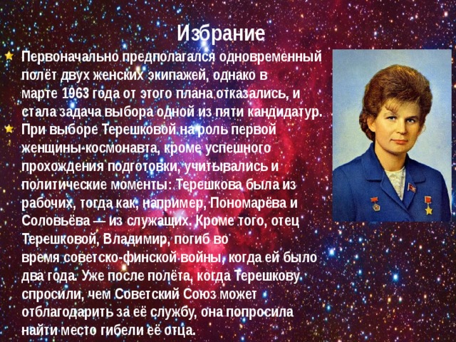 Избрание Первоначально предполагался одновременный полёт двух женских экипажей, однако в марте 1963 года от этого плана отказались, и стала задача выбора одной из пяти кандидатур. При выборе Терешковой на роль первой женщины-космонавта, кроме успешного прохождения подготовки, учитывались и политические моменты: Терешкова была из рабочих, тогда как, например, Пономарёва и Соловьёва — из служащих. Кроме того, отец Терешковой, Владимир, погиб во время советско-финской войны, когда ей было два года. Уже после полёта, когда Терешкову спросили, чем Советский Союз может отблагодарить за её службу, она попросила найти место гибели её отца. 
