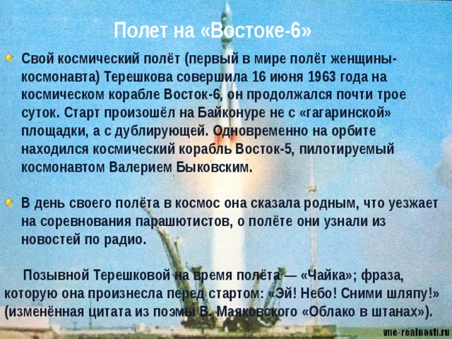 Полет на «Востоке-6» Свой космический полёт (первый в мире полёт женщины-космонавта) Терешкова совершила 16 июня 1963 года на космическом корабле Восток-6, он продолжался почти трое суток. Старт произошёл на Байконуре не с «гагаринской» площадки, а с дублирующей. Одновременно на орбите находился космический корабль Восток-5, пилотируемый космонавтом Валерием Быковским.  В день своего полёта в космос она сказала родным, что уезжает на соревнования парашютистов, о полёте они узнали из новостей по радио.  Позывной Терешковой на время полёта — «Чайка»; фраза, которую она произнесла перед стартом: «Эй! Небо! Сними шляпу!» (изменённая цитата из поэмы В. Маяковского «Облако в штанах»). 