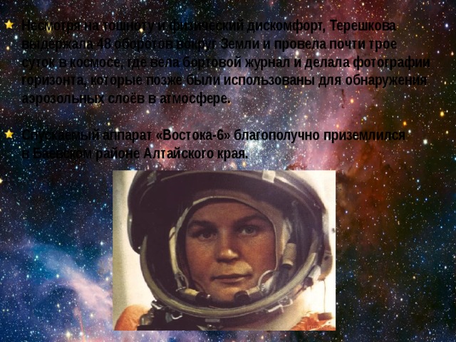 Несмотря на тошноту и физический дискомфорт, Терешкова выдержала 48 оборотов вокруг Земли и провела почти трое суток в космосе, где вела бортовой журнал и делала фотографии горизонта, которые позже были использованы для обнаружения аэрозольных слоёв в атмосфере.  Спускаемый аппарат «Востока-6» благополучно приземлился в Баевском районе Алтайского края. 
