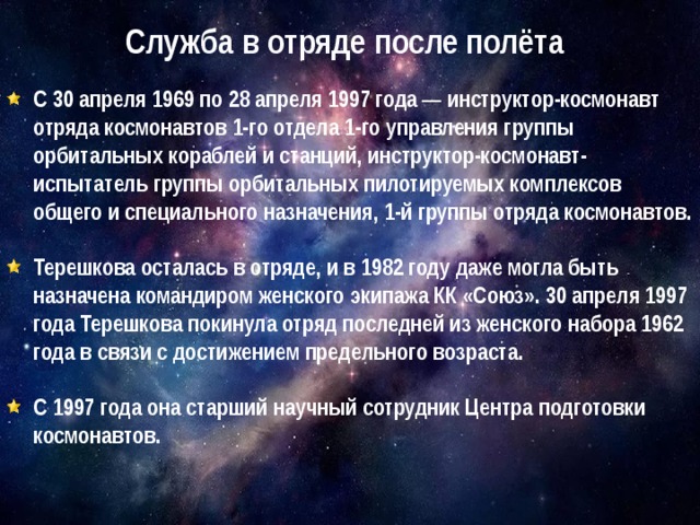 Служба в отряде после полёта С 30 апреля 1969 по 28 апреля 1997 года — инструктор-космонавт отряда космонавтов 1-го отдела 1-го управления группы орбитальных кораблей и станций, инструктор-космонавт-испытатель группы орбитальных пилотируемых комплексов общего и специального назначения, 1-й группы отряда космонавтов.  Терешкова осталась в отряде, и в 1982 году даже могла быть назначена командиром женского экипажа КК «Союз». 30 апреля 1997 года Терешкова покинула отряд последней из женского набора 1962 года в связи с достижением предельного возраста.  С 1997 года она старший научный сотрудник Центра подготовки космонавтов. 