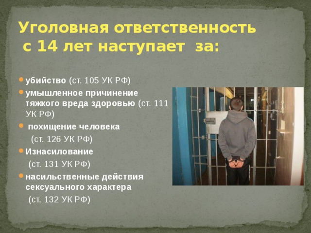 Уголовная ответственность  с 14 лет наступает за: убийство (ст. 105 УК РФ) умышленное причинение тяжкого вреда здоровью (ст. 111 УК РФ)  похищение человека  (ст. 126 УК РФ) Изнасилование  (ст. 131 УК РФ) насильственные действия сексуального характера   (ст. 132 УК РФ) 