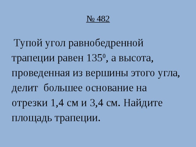 № 482  Тупой угол равнобедренной трапеции равен 135 0 , а высота, проведенная из вершины этого угла, делит большее основание на отрезки 1,4 см и 3,4 см. Найдите площадь трапеции.