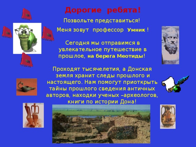 Дорогие ребята! Позвольте представиться! Меня зовут профессор Умник  !   Сегодня мы отправимся в увлекательное путешествие в прошлое, на берега Меотиды ! Проходят тысячелетия, а Донская  земля хранит следы прошлого и настоящего. Нам помогут приоткрыть тайны прошлого сведения античных авторов, находки ученых –археологов, книги по истории Дона! 