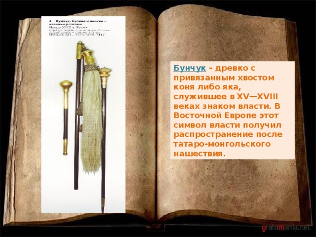 Бунчук - древко с привязанным хвостом коня либо яка, служившее в XV—XVIII веках знаком власти. В Восточной Европе этот символ власти получил распространение после татаро-монгольского нашествия. 