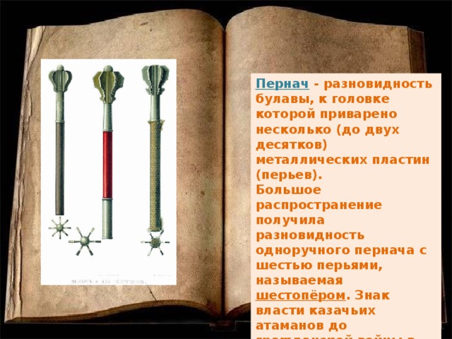 Пернач - разновидность булавы, к головке которой приварено несколько (до двух десятков) металлических пластин (перьев). Большое распространение получила разновидность одноручного пернача с шестью перьями, называемая шестопёром . Знак власти казачьих атаманов до гражданской войны в России 1917—1922 гг.  