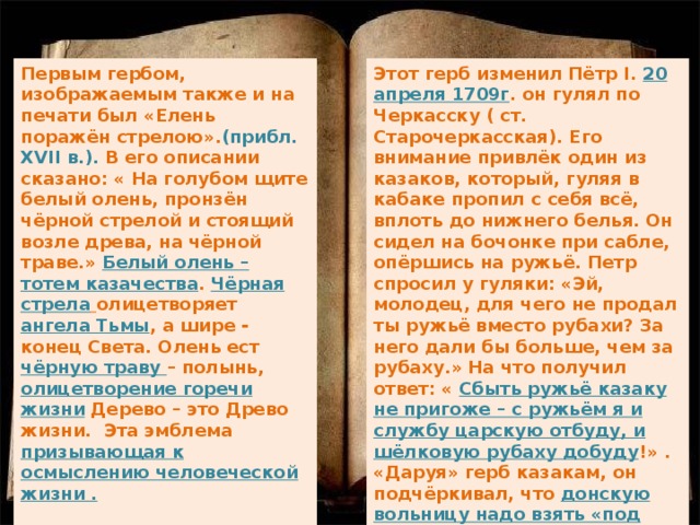 Этот герб изменил Пётр I. 20 апреля 1709г . он гулял по Черкасску ( ст. Старочеркасская). Его внимание привлёк один из казаков, который, гуляя в кабаке пропил с себя всё, вплоть до нижнего белья. Он сидел на бочонке при сабле, опёршись на ружьё. Петр спросил у гуляки: «Эй, молодец, для чего не продал ты ружьё вместо рубахи? За него дали бы больше, чем за рубаху.» На что получил ответ: « Сбыть ружьё казаку не пригоже – с ружьём я и службу царскую отбуду, и шёлковую рубаху добуду !» . «Даруя» герб казакам, он подчёркивал, что донскую вольницу надо взять «под высокую руку царя ». Поэтому казаки не любили этот герб. Первым гербом, изображаемым также и на печати был «Елень поражён стрелою». (прибл. XVII в.). В его описании сказано: « На голубом щите белый олень, пронзён чёрной стрелой и стоящий возле древа, на чёрной траве.» Белый олень – тотем казачества . Чёрная стрела  олицетворяет ангела Тьмы , а шире - конец Света. Олень ест чёрную траву – полынь, олицетворение горечи жизни Дерево – это Древо жизни. Эта эмблема призывающая к осмыслению человеческой жизни .   