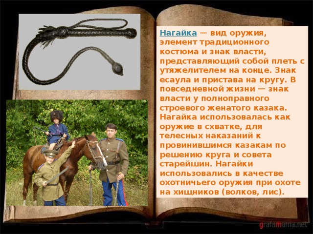 Нагайка — вид оружия, элемент традиционного костюма и знак власти, представляющий собой плеть с утяжелителем на конце. Знак есаула и пристава на кругу. В повседневной жизни — знак власти у полноправного строевого женатого казака. Нагайка использовалась как оружие в схватке, для телесных наказаний к провинившимся казакам по решению круга и совета старейшин. Нагайки использовались в качестве охотничьего оружия при охоте на хищников (волков, лис). 
