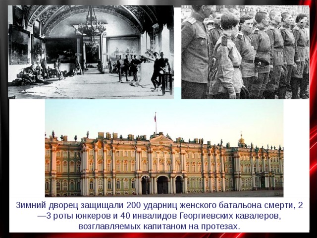 Зимний дворец защищали 200 ударниц женского батальона смерти, 2—3 роты юнкеров и 40 инвалидов Георгиевских кавалеров, возглавляемых капитаном на протезах. 