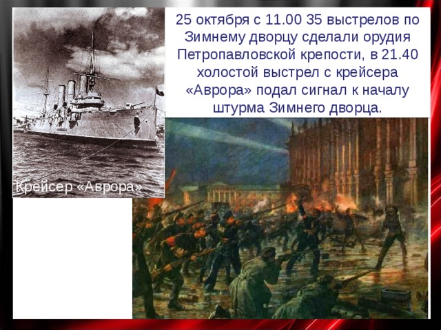 25 октября с 11.00 35 выстрелов по Зимнему дворцу сделали орудия Петропавловской крепости, в 21.40  холостой выстрел с крейсера «Аврора» подал сигнал к началу штурма Зимнего дворца. Крейсер «Аврора» 