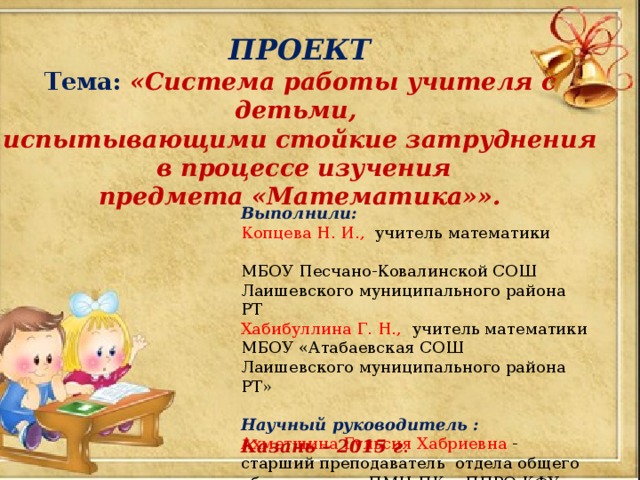 ПРОЕКТ  Тема: «Система работы учителя с детьми,  испытывающими стойкие затруднения в процессе изучения  предмета «Математика»». Выполнили:  Копцева Н. И., учитель математики МБОУ Песчано-Ковалинской СОШ Лаишевского муниципального района РТ Хабибуллина Г. Н., учитель математики МБОУ «Атабаевская СОШ Лаишевского муниципального района РТ» Научный руководитель : Ахметшина Гульсия Хабриевна - старший преподаватель отдела общего образования ПМЦ ПК и ППРО КФУ Казань – 2015 г .