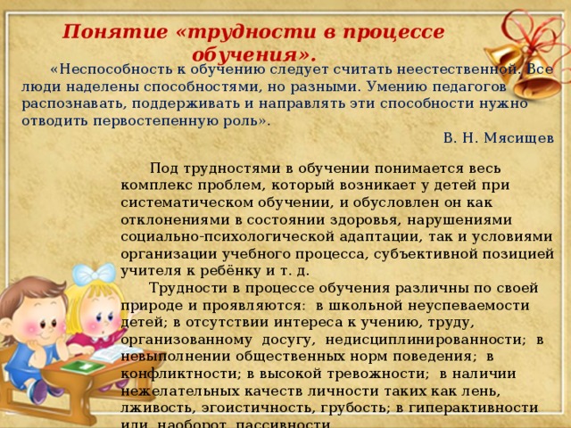 Понятие «трудности в процессе обучения».  «Неспособность к обучению следует считать неестественной. Все люди наделены способностями, но разными. Умению педагогов распознавать, поддерживать и направлять эти способности нужно отводить первостепенную роль». В. Н. Мясищев  Под трудностями в обучении понимается весь комплекс проблем, который возникает у детей при систематическом обучении, и обусловлен он как отклонениями в состоянии здоровья, нарушениями социально-психологической адаптации, так и условиями организации учебного процесса, субъективной позицией учителя к ребёнку и т. д.  Трудности в процессе обучения различны по своей природе и проявляются: в школьной неуспеваемости детей; в отсутствии интереса к учению, труду, организованному досугу, недисциплинированности; в невыполнении общественных норм поведения; в конфликтности; в высокой тревожности; в наличии нежелательных качеств личности таких как лень, лживость, эгоистичность, грубость; в гиперактивности или, наоборот, пассивности.