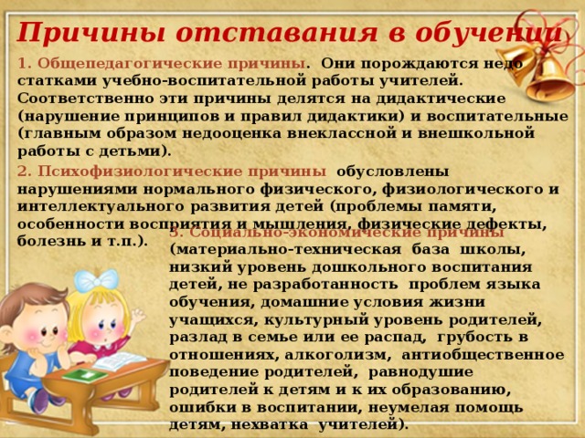 Причины отставания в обучении 1. Общепедагогические причины . Они порождаются недо­статками учебно-воспитательной работы учителей. Соответствен­но эти причины делятся на дидактические (нарушение принци­пов и правил дидактики) и воспитательные (главным образом недооценка внеклассной и внешкольной работы с детьми). 2. Психофизиологические причины обусловлены нарушениями нормального физического, физиологического и интеллектуального развития де­тей (проблемы памяти, особенности восприятия и мышления, физические дефекты, болезнь и т.п.). 3. Социально-экономические причины (материально-техническая база школы, низкий уровень дошкольного воспита­ния детей, не разработанность проблем языка обучения, домаш­ние условия жизни учащихся, культурный уровень родителей, разлад в семье или ее распад, грубость в отношениях, алкоголизм, антиобщественное поведение родителей, равнодушие родителей к детям и к их образованию, ошибки в воспитании, неумелая помощь детям, нехватка учителей).