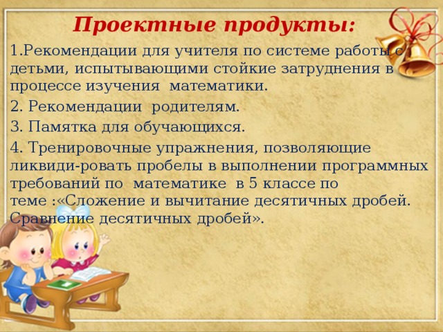 Проектные продукты: 1.Рекомендации для учителя по системе работы с детьми, испытывающими стойкие затруднения в процессе изучения математики. 2.  Рекомендации родителям. 3.  Памятка для обучающихся. 4. Тренировочные упражнения, позволяющие ликвиди-ровать пробелы в выполнении программных требований по математике в 5 классе по теме :«Сложение и вычитание десятичных дробей. Сравнение десятичных дробей».