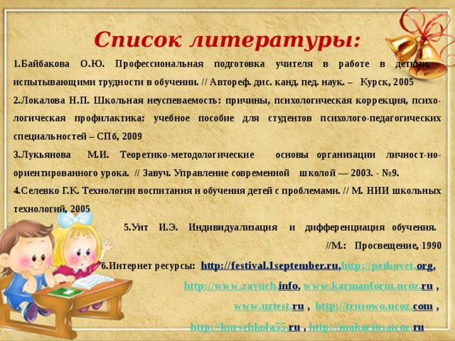 Список литературы: 1.Байбакова О.Ю. Профессиональная подготовка учителя в работе в детьми, испытывающими трудности в обучении. // Автореф. дис. канд. пед. наук. – Курск, 2005 2.Локалова Н.П. Школьная неуспеваемость: причины, психологическая коррекция, психо-логическая профилактика: учебное пособие для студентов психолого-педагогических специальностей – СПб, 2009 3.Лукьянова М.И. Теоретико-методологические основы организации личност-но-ориентированного урока. // Завуч. Управление современной школой — 2003. - №9. 4.Селевко Г.К. Технологии воспитания и обучения детей с проблемами. // М. НИИ школьных технологий, 2005 5.Унт И.Э. Индивидуализация и дифференциация обучения. //М.: Просвещение, 1990 6.Интернет ресурсы: http://festival.1september.ru , http :// pedsovet . org , http :// www . zavuch . info , www . karmanform . ucoz . ru , www . uztest . ru  , http :// trusowo . ucoz . com , http :// kurschkola 55. ru  , http :// makarius . ucoz . ru