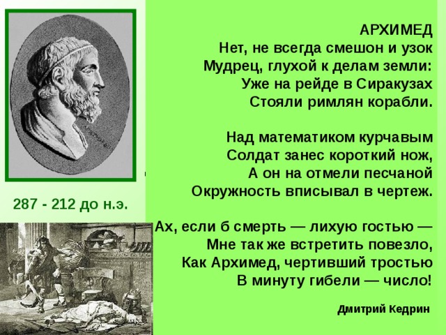 АРХИМЕД Нет, не всегда смешон и узок  Мудрец, глухой к делам земли:  Уже на рейде в Сиракузах  Стояли римлян корабли.   Над математиком курчавым  Солдат занес короткий нож,  А он на отмели песчаной  Окружность вписывал в чертеж.   Ах, если б смерть — лихую гостью —  Мне так же встретить повезло,  Как Архимед, чертивший тростью  В минуту гибели — число!  Дмитрий Кедрин  Архимед был одержим математикой. Он забывал о пище, совершенно не заботился о себе. Работы Архимеда относились почти ко всем областям математики того времени: ему принадлежат замечательные исследования по геометрии, арифметике, алгебре.  Лучшим своим достижением он считал определение поверхности и объёма шара — задача, которую до него никто решить не мог. Архимед просил выбить на своей могиле шар, вписанный в цилиндр. Огромное значение для развития  математики имело вычисленное Архимедом отношение длины окружности к диаметру. 287 - 212 до н.э. Число π  