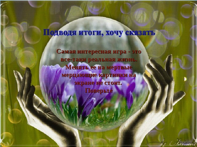 Самая интересная игра - это все-таки реальная жизнь. Менять ее на мертвые мерцающие картинки на экране не стоит. Поверьте 