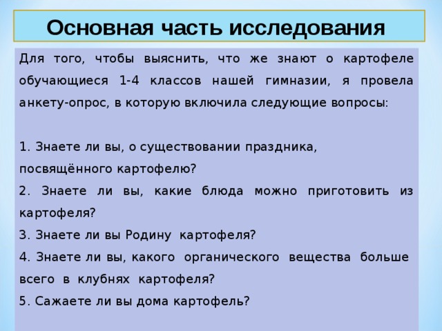 Основная часть исследования Для того, чтобы выяснить, что же знают о картофеле обучающиеся 1-4 классов нашей гимназии, я провела анкету-опрос, в которую включила следующие вопросы: 1. Знаете ли вы, о существовании праздника, посвящённого картофелю? 2. Знаете ли вы, какие блюда можно приготовить из картофеля? 3. Знаете ли вы Родину картофеля? 4. Знаете ли вы, какого органического вещества больше всего в клубнях картофеля? 5. Сажаете ли вы дома картофель? 