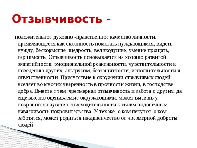 Отзывчивость -  положительное духовно -нравственное качество личности, проявляющееся как склонность помогать нуждающимся, видеть нужду, бескорыстие, щедрость, великодушие, умение прощать, терпимость. Отзывчивость основывается на хорошо развитой эмпатийности, эмоциональной реактивности, чувствительности к поведению других, альтруизм, беззащитности, исполнительности и ответственности. Присутствие в окружении отзывчивых людей вселяет во многих уверенность в прочности жизни, в господстве добра. Вместе с тем, чрезмерная отзывчивость и забота о других, да еще высоко оцениваемые окружающими, может вызвать у покровителя чувство снисходительности к своим подопечным, навязчивость покровительства. У тех же, о ком пекутся, о ком заботятся, может родиться иждивенчество от чрезмерной доброты людей 