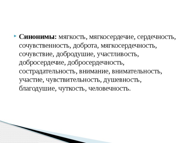 Синонимы: мягкость, мягкосердечие, сердечность, сочувственность, доброта, мягкосердечность, сочувствие, добродушие, участливость, добросердечие, добросердечность, сострадательность, внимание, внимательность, участие, чувствительность, душевность, благодушие, чуткость, человечность. 