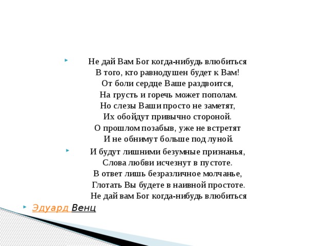 Не дай Вам Бог когда-нибудь влюбиться   В того, кто равнодушен будет к Вам!   От боли сердце Ваше раздвоится,   На грусть и горечь может пополам.  Но слезы Ваши просто не заметят,   Их обойдут привычно стороной.   О прошлом позабыв, уже не встретят   И не обнимут больше под луной. И будут лишними безумные признанья,   Слова любви исчезнут в пустоте.   В ответ лишь безразличное молчанье,   Глотать Вы будете в наивной простоте.  Не дай вам Бог когда-нибудь влюбиться   Эдуард Венц   