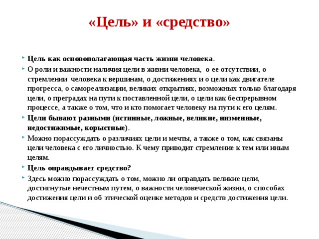 «Цель» и «средство»   Цель как основополагающая часть жизни человека . О роли и важности наличия цели в жизни человека, о ее отсутствии, о стремлении человека к вершинам, о достижениях и о цели как двигателе прогресса, о самореализации, великих открытиях, возможных только благодаря цели, о преградах на пути к поставленной цели, о цели как беспрерывном процессе, а также о том, что и кто помогает человеку на пути к его целям. Цели бывают разными (истинные, ложные, великие, низменные, недостижимые, корыстные) . Можно порассуждать о различиях цели и мечты, а также о том, как связаны цели человека с его личностью. К чему приводит стремление к тем или иным целям. Цель оправдывает средство? Здесь можно порассуждать о том, можно ли оправдать великие цели, достигнутые нечестным путем, о важности человеческой жизни, о способах достижения цели и об этической оценке методов и средств достижения цели. 