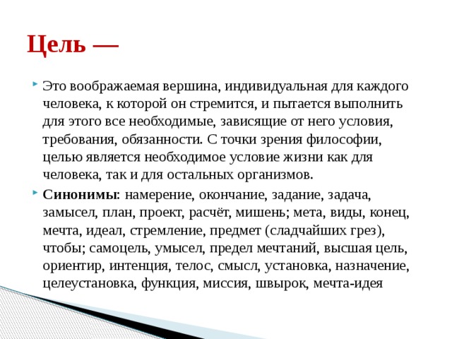 Цель — Это воображаемая вершина, индивидуальная для каждого человека, к которой он стремится, и пытается выполнить для этого все необходимые, зависящие от него условия, требования, обязанности. С точки зрения философии, целью является необходимое условие жизни как для человека, так и для остальных организмов. Синонимы : намерение, окончание, задание, задача, замысел, план, проект, расчёт, мишень; мета, виды, конец, мечта, идеал, стремление, предмет (сладчайших грез), чтобы; самоцель, умысел, предел мечтаний, высшая цель, ориентир, интенция, телос, смысл, установка, назначение, целеустановка, функция, миссия, швырок, мечта-идея 