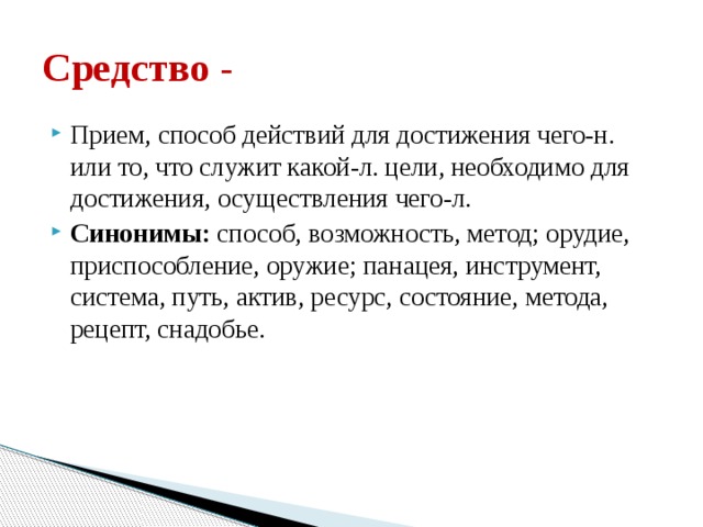 Средство - Прием, способ действий для достижения чего-н. или то, что служит какой-л. цели, необходимо для достижения, осуществления чего-л. Синонимы: способ, возможность, метод; орудие, приспособление, оружие; панацея, инструмент, система, путь, актив, ресурс, состояние, метода, рецепт, снадобье. 