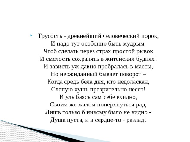 Трусость - древнейший человеческий порок,  И надо тут особенно быть мудрым,  Чтоб сделать через страх простой рывок  И смелость сохранять в житейских буднях!  И зависть уж давно пробралась в массы,  Но неожиданный бывает поворот –  Когда средь бела дня, кто недоласкан,  Слепую чушь презрительно несет!  И улыбаясь сам себе ехидно,  Своим же жалом поперхнуться рад,  Лишь только б никому было не видно -  Душа пуста, и в сердце-то - разлад! 