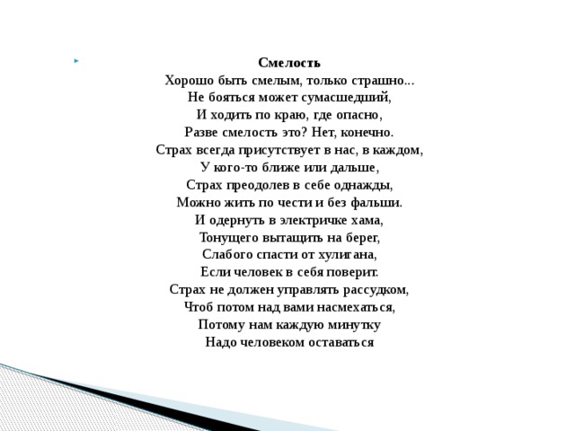 Смелость  Хорошо быть смелым, только страшно...  Не бояться может сумасшедший,  И ходить по краю, где опасно,  Разве смелость это? Нет, конечно.  Страх всегда присутствует в нас, в каждом,  У кого-то ближе или дальше,  Страх преодолев в себе однажды,  Можно жить по чести и без фальши.  И одернуть в электричке хама,  Тонущего вытащить на берег,  Слабого спасти от хулигана,  Если человек в себя поверит.  Страх не должен управлять рассудком,  Чтоб потом над вами насмехаться,  Потому нам каждую минутку  Надо человеком оставаться 