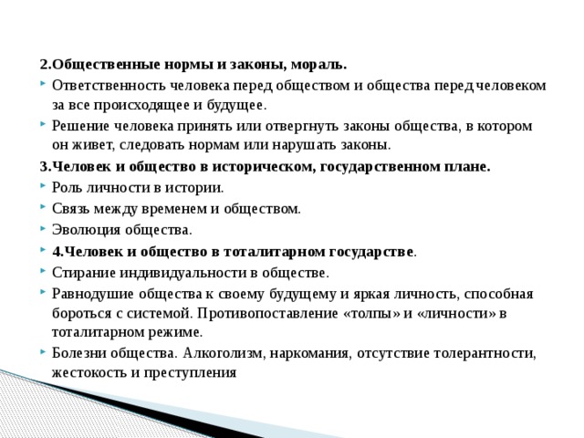 2.Общественные нормы и законы, мораль. Ответственность человека перед обществом и общества перед человеком за все происходящее и будущее. Решение человека принять или отвергнуть законы общества, в котором он живет, следовать нормам или нарушать законы. 3.Человек и общество в историческом, государственном плане. Роль личности в истории. Связь между временем и обществом. Эволюция общества. 4.Человек и общество в тоталитарном государстве . Стирание индивидуальности в обществе. Равнодушие общества к своему будущему и яркая личность, способная бороться с системой. Противопоставление «толпы» и «личности» в тоталитарном режиме. Болезни общества. Алкоголизм, наркомания, отсутствие толерантности, жестокость и преступления 