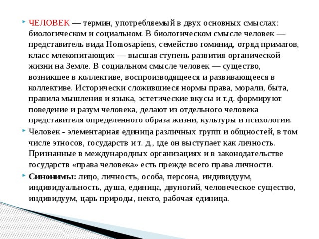 ЧЕЛОВЕК — термин, употребляемый в двух основных смыслах: биологическом и социальном. В биологическом смысле человек — представитель вида Homosapiens, семейство гоминид, отряд приматов, класс млекопитающих — высшая ступень развития органической жизни на Земле. В социальном смысле человек — существо, возникшее в коллективе, воспроизводящееся и развивающееся в коллективе. Исторически сложившиеся нормы права, морали, быта, правила мышления и языка, эстетические вкусы и т.д. формируют поведение и разум человека, делают из отдельного человека представителя определенного образа жизни, культуры и психологии. Человек - элементарная единица различных групп и общностей, в том числе этносов, государств и т. д., где он выступает как личность. Признанные в международных организациях и в законодательстве государств «права человека» есть прежде всего права личности. Синонимы: лицо, личность, особа, персона, индивидуум, индивидуальность, душа, единица, двуногий, человеческое существо, индивидуум, царь природы, некто, рабочая единица. 