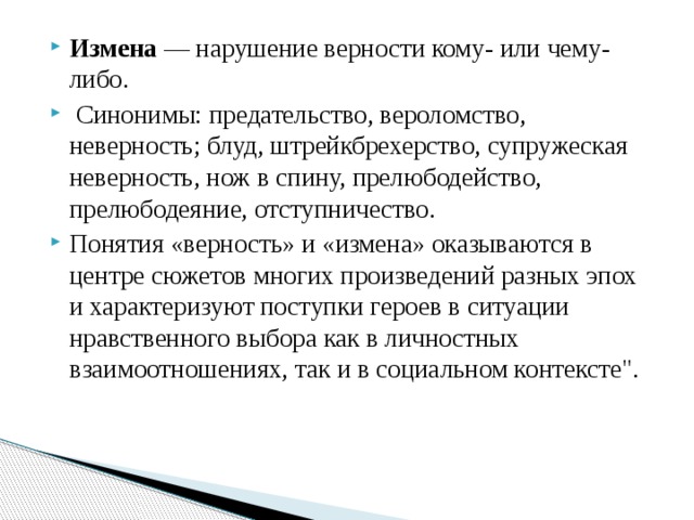 Измена  — нарушение верности кому- или чему-либо.   Синонимы: предательство, вероломство, неверность; блуд, штрейкбрехерство, супружеская неверность, нож в спину, прелюбодейство, прелюбодеяние, отступничество. Понятия «верность» и «измена» оказываются в центре сюжетов многих произведений разных эпох и характеризуют поступки героев в ситуации нравственного выбора как в личностных взаимоотношениях, так и в социальном контексте