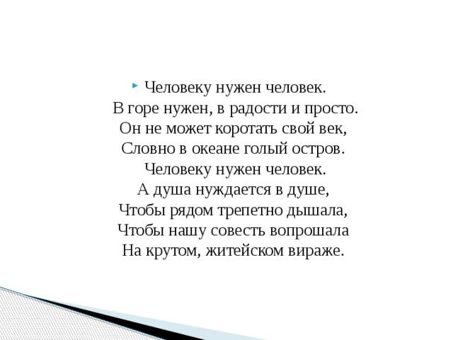 Человеку нужен человек.  В горе нужен, в радости и просто.  Он не может коротать свой век,   Словно в океане голый остров.   Человеку нужен человек.  А душа нуждается в душе,   Чтобы рядом трепетно дышала,   Чтобы нашу совесть вопрошала   На крутом, житейском вираже.  