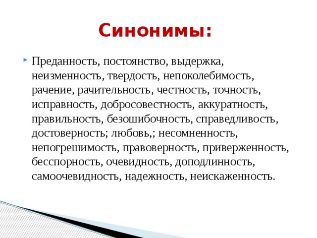 Синонимы: Преданность, постоянство, выдержка, неизменность, твердость, непоколебимость, рачение, рачительность, честность, точность, исправность, добросовестность, аккуратность, правильность, безошибочность, справедливость, достоверность; любовь,; несомненность, непогрешимость, правоверность, приверженность, бесспорность, очевидность, доподлинность, самоочевидность, надежность, неискаженность.  