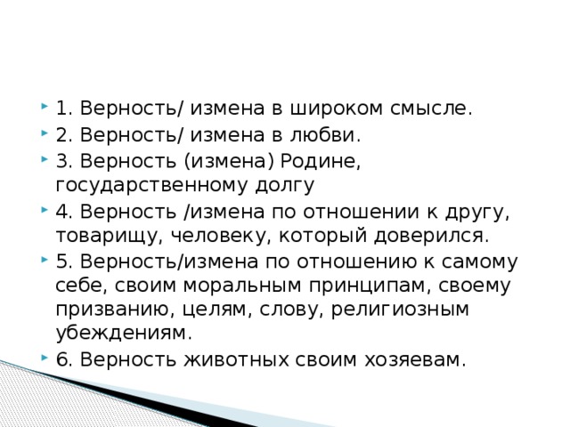 1. Верность/ измена в широком смысле. 2. Верность/ измена в любви. 3. Верность (измена) Родине, государственному долгу 4. Верность /измена по отношении к другу, товарищу, человеку, который доверился. 5. Верность/измена по отношению к самому себе, своим моральным принципам, своему призванию, целям, слову, религиозным убеждениям. 6. Верность животных своим хозяевам. 