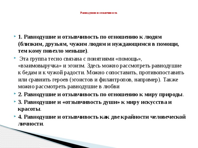    Равнодушие и отзывчивость 1. Равнодушие и отзывчивость по отношению к людям (близким, друзьям, чужим людям и нуждающимся в помощи, тем кому повезло меньше) .  Эта группа тесно связана с понятиями «помощь», «взаимовыручка» и эгоизм. Здесь можно рассмотреть равнодушие к бедам и к чужой радости. Можно сопоставить, противопоставить или сравнить героев (эгоистов и филантропов, например). Также можно рассмотреть равнодушие в любви 2. Равнодушие и отзывчивость по отношению к миру природы . 3. Равнодушие и «отзывчивость души» к миру искусства и красоты . 4. Равнодушие и отзывчивость как две крайности человеческой личности . 