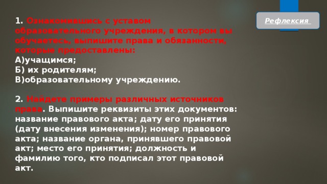 Рефлексия 1. Ознакомившись с уставом образовательного учреждения, в котором вы обучаетесь, выпишите права и обязанности, которые предоставлены: А)учащимся; Б) их родителям; В)образовательному учреждению.  2. Найдете примеры различных источников пра­ва . Выпишите реквизиты этих документов: название правового акта; дату его принятия (дату внесения изменения); номер право­вого акта; название органа, принявшего правовой акт; место его принятия; должность и фамилию того, кто подписал этот право­вой акт. 